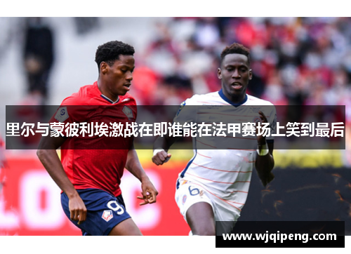 里尔与蒙彼利埃激战在即谁能在法甲赛场上笑到最后